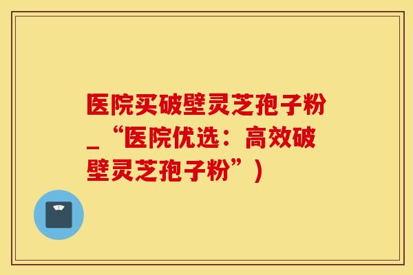 医院买破壁灵芝孢子粉_“医院优选：高效破壁灵芝孢子粉”)