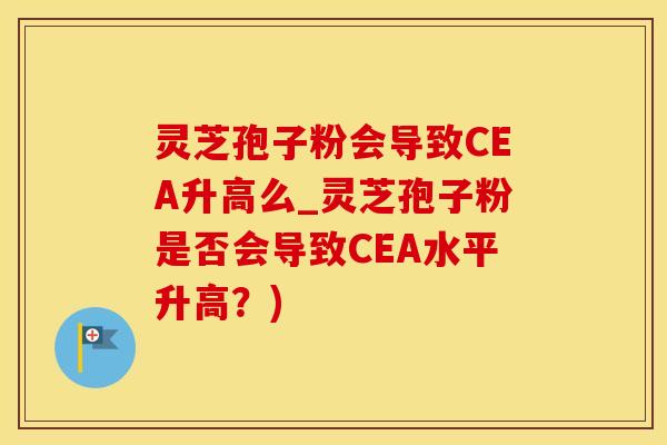 灵芝孢子粉会导致CEA升高么_灵芝孢子粉是否会导致CEA水平升高？)