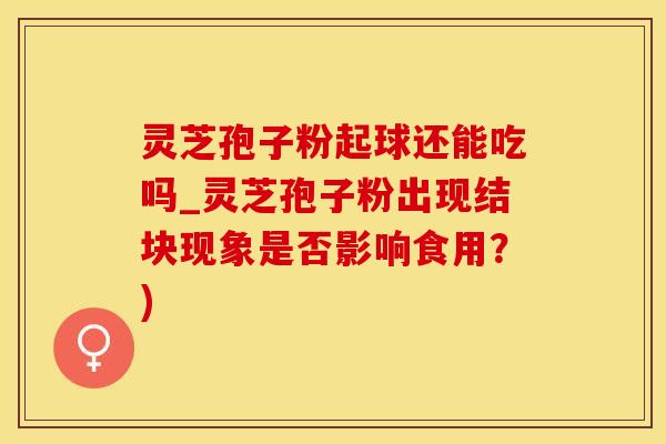 灵芝孢子粉起球还能吃吗_灵芝孢子粉出现结块现象是否影响食用？)