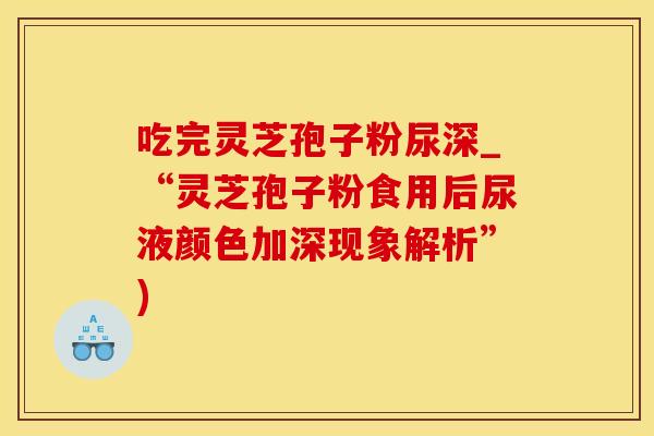 吃完灵芝孢子粉尿深_“灵芝孢子粉食用后尿液颜色加深现象解析”)