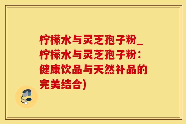 柠檬水与灵芝孢子粉_柠檬水与灵芝孢子粉：健康饮品与天然补品的完美结合)