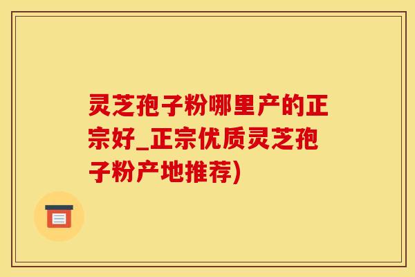 灵芝孢子粉哪里产的正宗好_正宗优质灵芝孢子粉产地推荐)