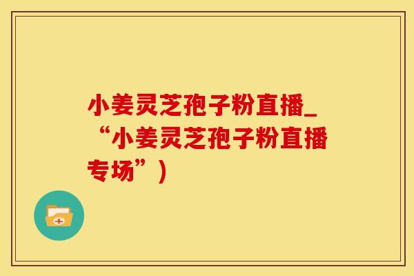 小姜灵芝孢子粉直播_“小姜灵芝孢子粉直播专场”)