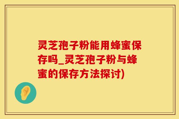 灵芝孢子粉能用蜂蜜保存吗_灵芝孢子粉与蜂蜜的保存方法探讨)