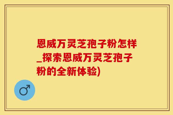 恩威万灵芝孢子粉怎样_探索恩威万灵芝孢子粉的全新体验)