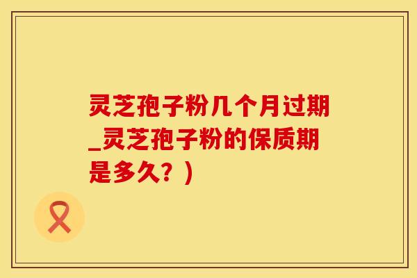灵芝孢子粉几个月过期_灵芝孢子粉的保质期是多久？)