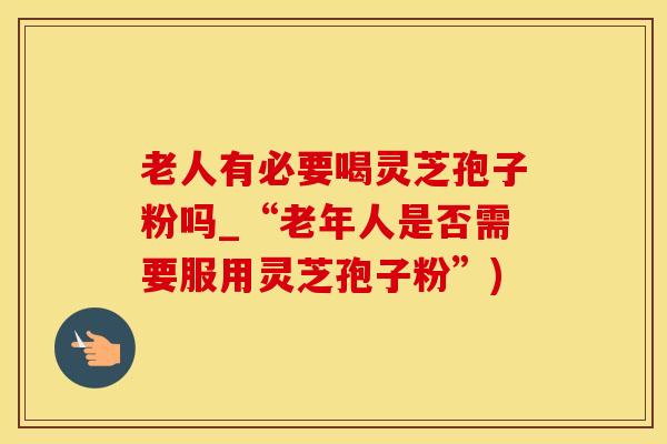 老人有必要喝灵芝孢子粉吗_“老年人是否需要服用灵芝孢子粉”)