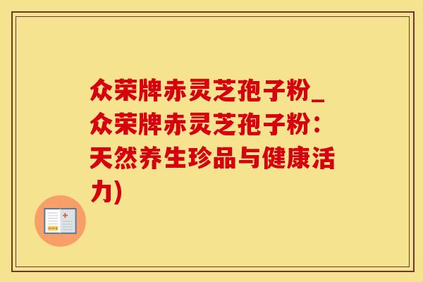 众荣牌赤灵芝孢子粉_众荣牌赤灵芝孢子粉：天然养生珍品与健康活力)