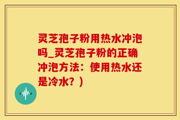 灵芝孢子粉用热水冲泡吗_灵芝孢子粉的正确冲泡方法：使用热水还是冷水？)
