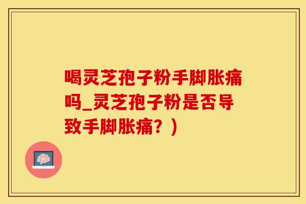 喝灵芝孢子粉手脚胀痛吗_灵芝孢子粉是否导致手脚胀痛？)