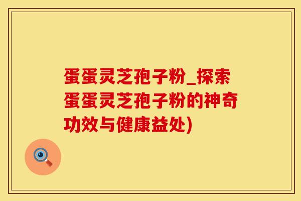 蛋蛋灵芝孢子粉_探索蛋蛋灵芝孢子粉的神奇功效与健康益处)