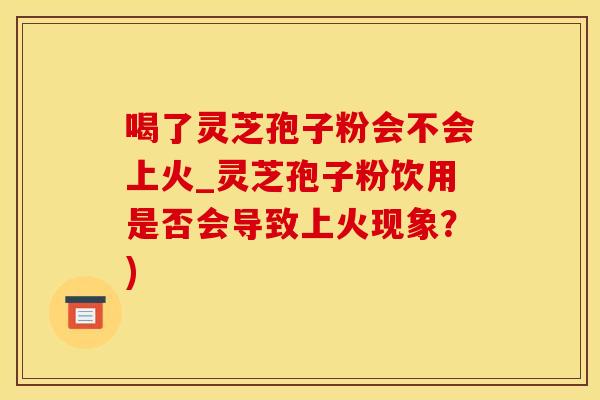 喝了灵芝孢子粉会不会上火_灵芝孢子粉饮用是否会导致上火现象？)