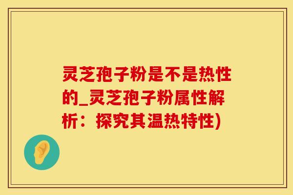 灵芝孢子粉是不是热性的_灵芝孢子粉属性解析：探究其温热特性)