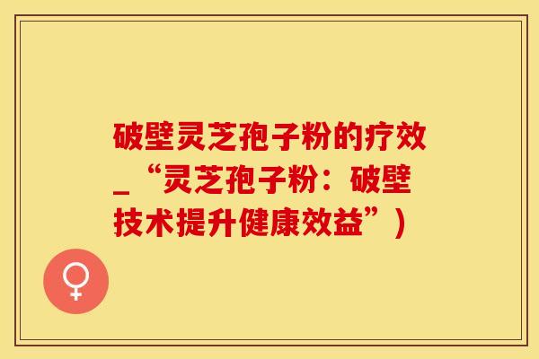 破壁灵芝孢子粉的疗效_“灵芝孢子粉：破壁技术提升健康效益”)