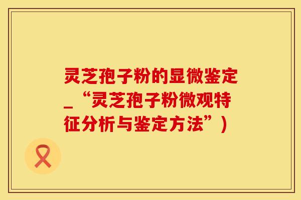 灵芝孢子粉的显微鉴定_“灵芝孢子粉微观特征分析与鉴定方法”)