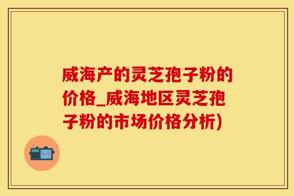 威海产的灵芝孢子粉的价格_威海地区灵芝孢子粉的市场价格分析)