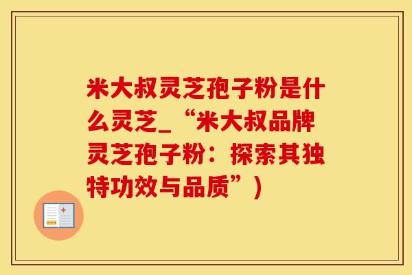 米大叔灵芝孢子粉是什么灵芝_“米大叔品牌灵芝孢子粉：探索其独特功效与品质”)