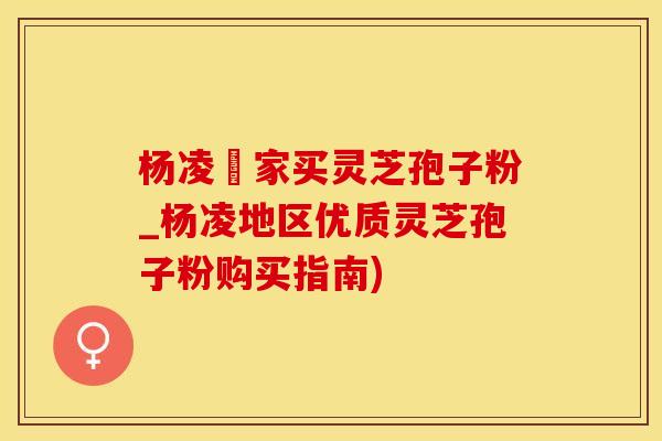 杨凌誰家买灵芝孢子粉_杨凌地区优质灵芝孢子粉购买指南)