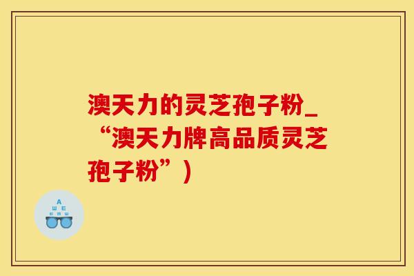 澳天力的灵芝孢子粉_“澳天力牌高品质灵芝孢子粉”)