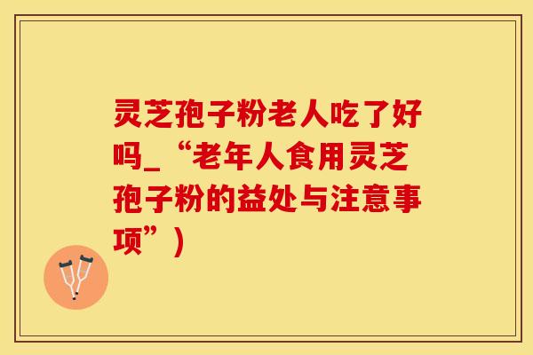 灵芝孢子粉老人吃了好吗_“老年人食用灵芝孢子粉的益处与注意事项”)