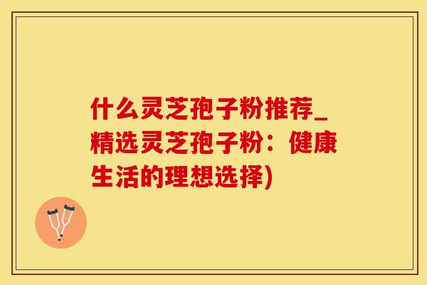 什么灵芝孢子粉推荐_精选灵芝孢子粉：健康生活的理想选择)