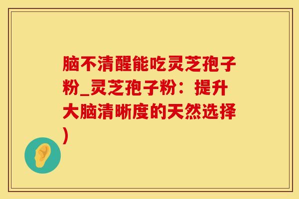 脑不清醒能吃灵芝孢子粉_灵芝孢子粉：提升大脑清晰度的天然选择)