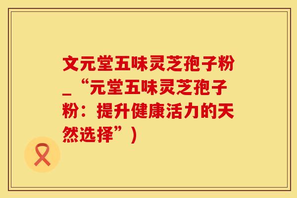 文元堂五味灵芝孢子粉_“元堂五味灵芝孢子粉：提升健康活力的天然选择”)