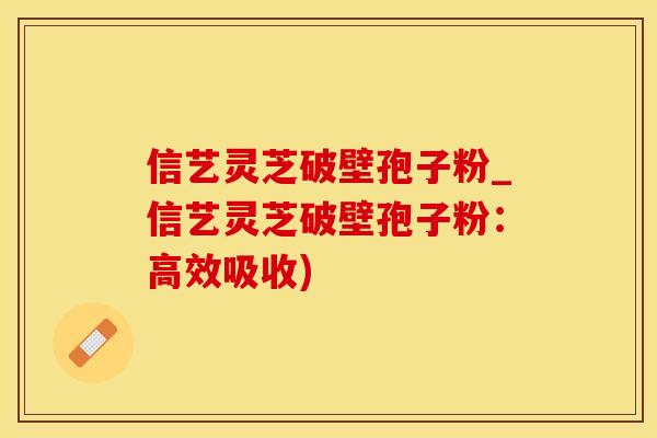 信艺灵芝破壁孢子粉_信艺灵芝破壁孢子粉：高效吸收)