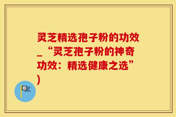 灵芝精选孢子粉的功效_“灵芝孢子粉的神奇功效：精选健康之选”)