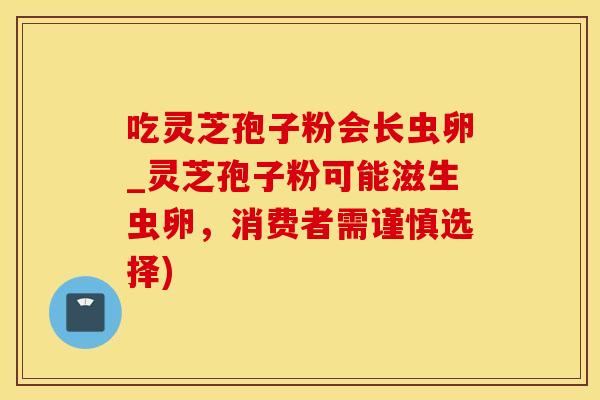 吃灵芝孢子粉会长虫卵_灵芝孢子粉可能滋生虫卵，消费者需谨慎选择)