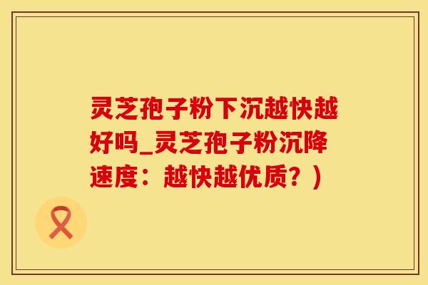 灵芝孢子粉下沉越快越好吗_灵芝孢子粉沉降速度：越快越优质？)