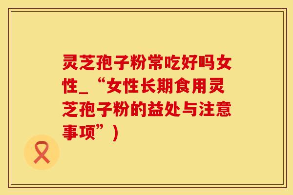 灵芝孢子粉常吃好吗女性_“女性长期食用灵芝孢子粉的益处与注意事项”)