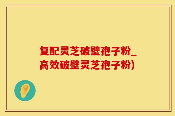 复配灵芝破壁孢子粉_高效破壁灵芝孢子粉)