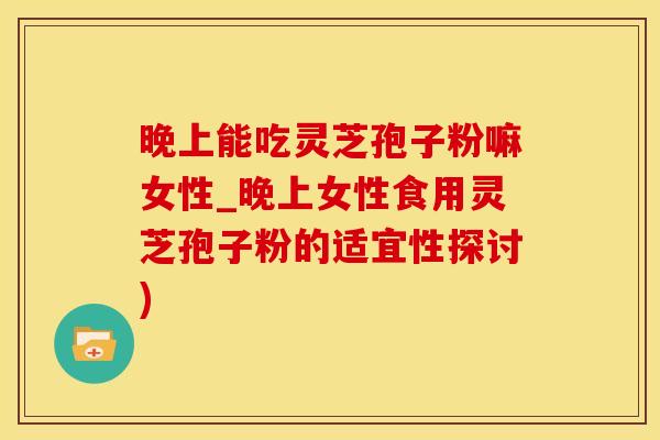 晚上能吃灵芝孢子粉嘛女性_晚上女性食用灵芝孢子粉的适宜性探讨)