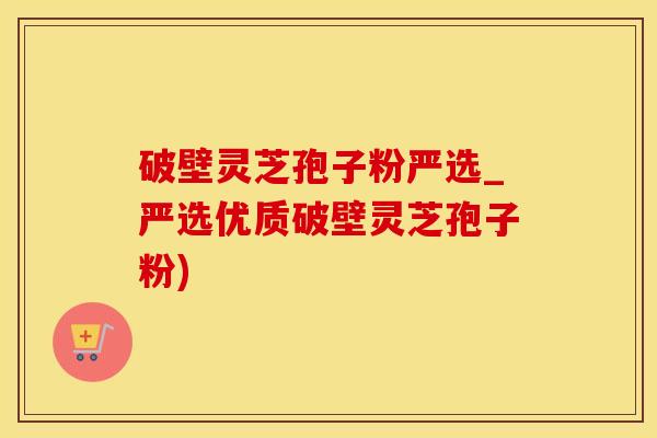 破壁灵芝孢子粉严选_严选优质破壁灵芝孢子粉)