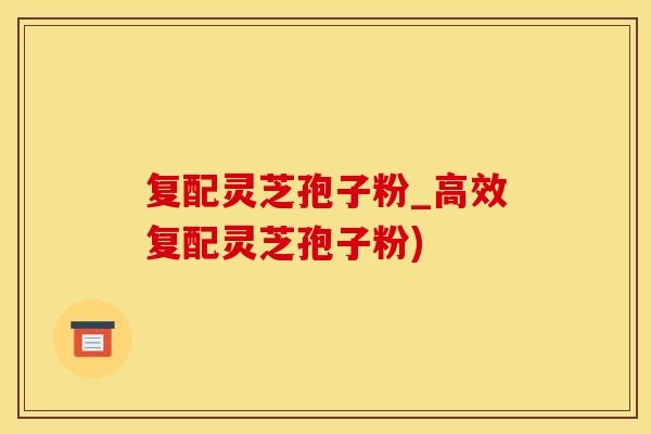 复配灵芝孢子粉_高效复配灵芝孢子粉)