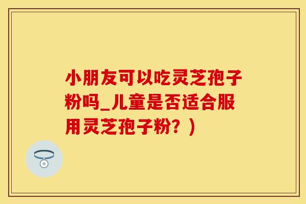 小朋友可以吃灵芝孢子粉吗_儿童是否适合服用灵芝孢子粉？)