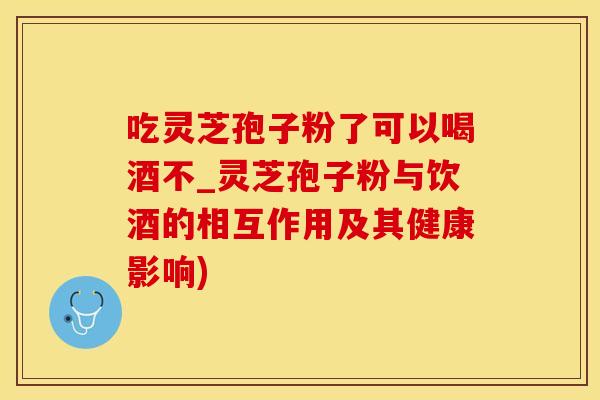 吃灵芝孢子粉了可以喝酒不_灵芝孢子粉与饮酒的相互作用及其健康影响)