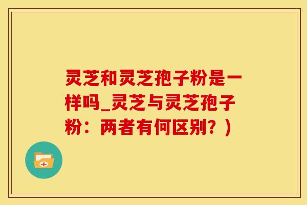 灵芝和灵芝孢子粉是一样吗_灵芝与灵芝孢子粉：两者有何区别？)