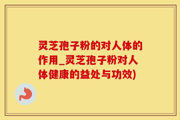 灵芝孢子粉的对人体的作用_灵芝孢子粉对人体健康的益处与功效)
