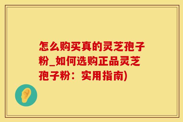 怎么购买真的灵芝孢子粉_如何选购正品灵芝孢子粉：实用指南)