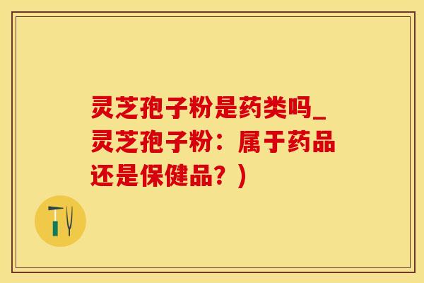 灵芝孢子粉是药类吗_灵芝孢子粉：属于药品还是保健品？)