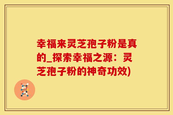 幸福来灵芝孢子粉是真的_探索幸福之源：灵芝孢子粉的神奇功效)