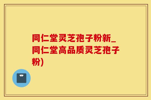 同仁堂灵芝孢子粉新_同仁堂高品质灵芝孢子粉)