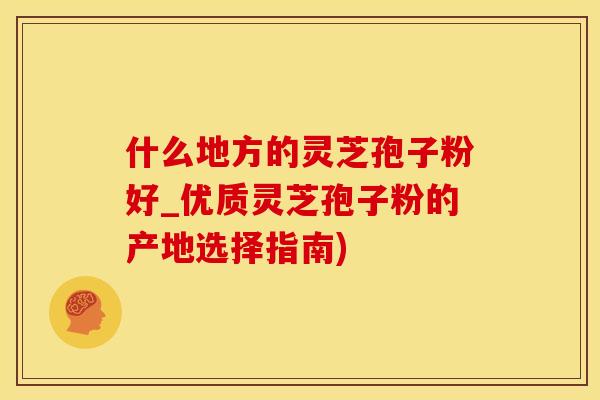 什么地方的灵芝孢子粉好_优质灵芝孢子粉的产地选择指南)