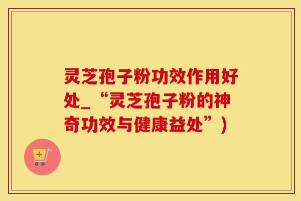 灵芝孢子粉功效作用好处_“灵芝孢子粉的神奇功效与健康益处”)