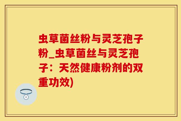 虫草菌丝粉与灵芝孢子粉_虫草菌丝与灵芝孢子：天然健康粉剂的双重功效)