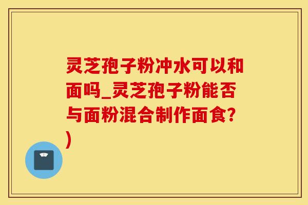 灵芝孢子粉冲水可以和面吗_灵芝孢子粉能否与面粉混合制作面食？)