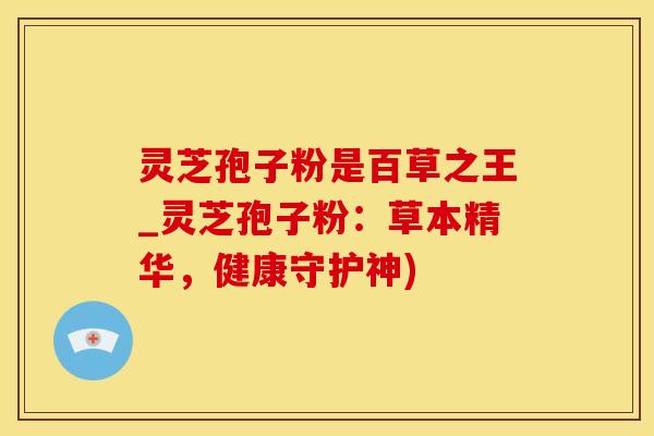 灵芝孢子粉是百草之王_灵芝孢子粉：草本精华，健康守护神)