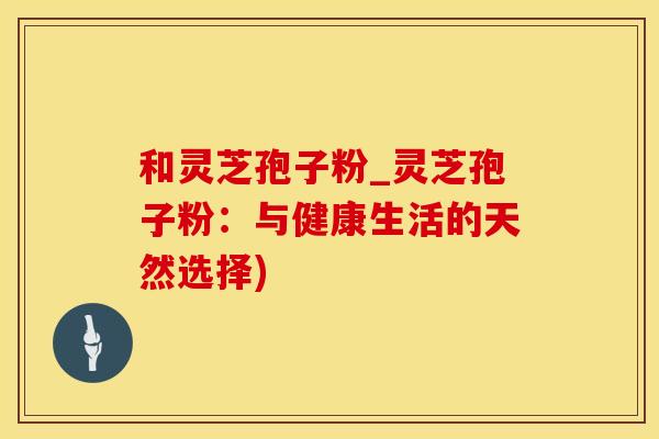 和灵芝孢子粉_灵芝孢子粉:与健康生活的天然选择) 和灵芝孢子粉_灵芝孢子粉:与健康生活的天然选择)